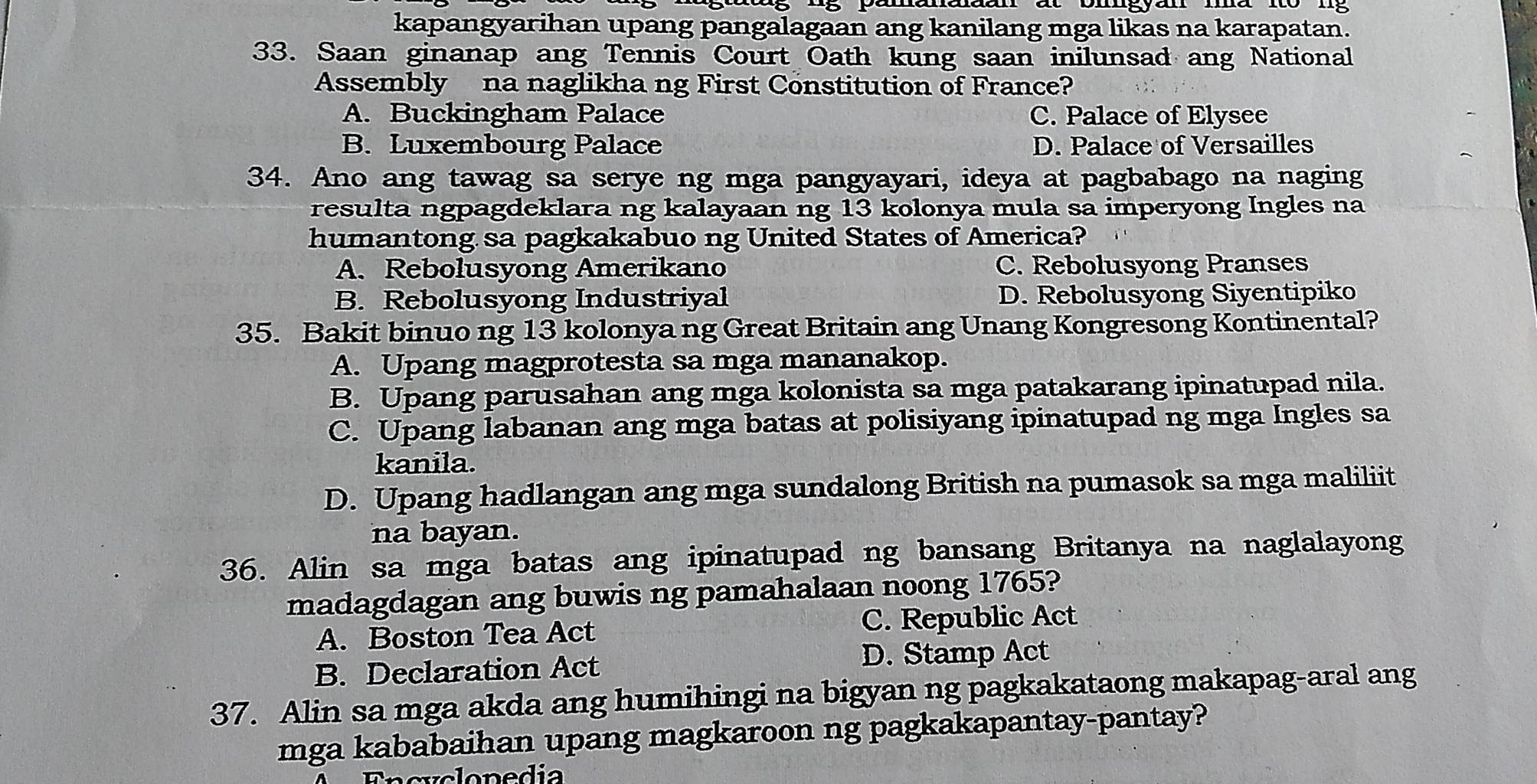 kapangyarihan upang pangalagaan ang kanilang mga likas na karapatan.
33. Saan ginanap ang Tennis Court Oath kung saan inilunsad ang National
Assembly na naglikha ng First Constitution of France?
A. Buckingham Palace C. Palace of Elysee
B. Luxembourg Palace D. Palace of Versailles
34. Ano ang tawag sa serye ng mga pangyayari, ideya at pagbabago na naging
resulta ngpagdeklara ng kalayaan ng 13 kolonya mula sa imperyong Ingles na
humantong sa pagkakabuo ng United States of America?
A. Rebolusyong Amerikano C. Rebolusyong Pranses
B. Rebolusyong Industriyal D. Rebolusyong Siyentipiko
35. Bakit binuo ng 13 kolonya ng Great Britain ang Unang Kongresong Kontinental?
A. Upang magprotesta sa mga mananakop.
B. Upang parusahan ang mga kolonista sa mga patakarang ipinatupad nila.
C. Upang labanan ang mga batas at polisiyang ipinatupad ng mga Ingles sa
kanila.
D. Upang hadlangan ang mga sundalong British na pumasok sa mga maliliit
na bayan.
36. Alin sa mga batas ang ipinatupad ng bansang Britanya na naglalayong
madagdagan ang buwis ng pamahalaan noong 1765?
A. Boston Tea Act C. Republic Act
B. Declaration Act
D. Stamp Act
37. Alin sa mga akda ang humihingi na bigyan ng pagkakataong makapag-aral ang
mga kababaihan upang magkaroon ng pagkakapantay-pantay?