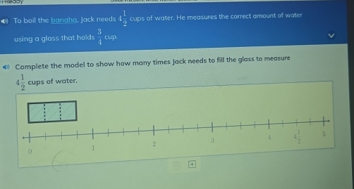 To boil the banaha, Jack needs 4 1/2  cups of water. He measures the correct amount of water
using a glass that holds  3/4  cup.
€ Complete the model to show how many times Jack needs to fill the glass to measure
4 1/2  cups of water.