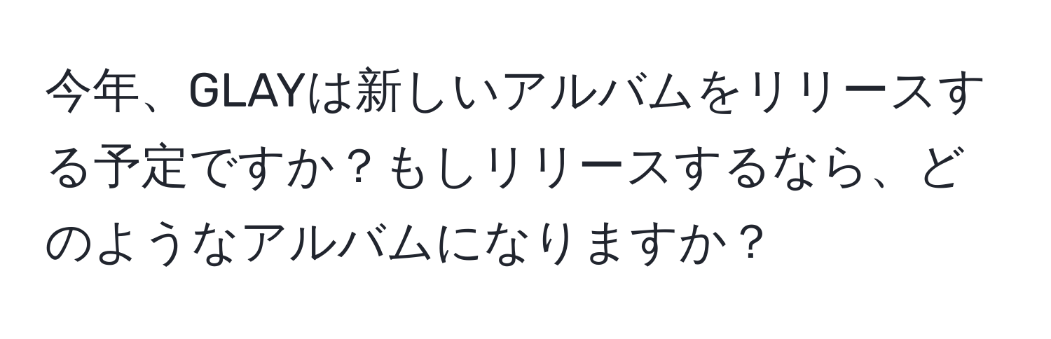 今年、GLAYは新しいアルバムをリリースする予定ですか？もしリリースするなら、どのようなアルバムになりますか？