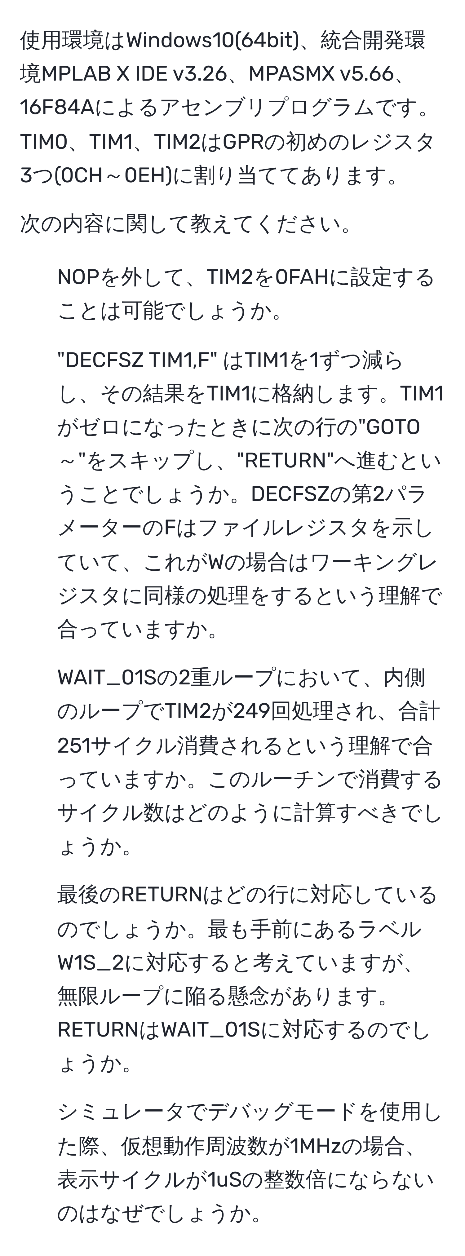 使用環境はWindows10(64bit)、統合開発環境MPLAB X IDE v3.26、MPASMX v5.66、16F84Aによるアセンブリプログラムです。TIM0、TIM1、TIM2はGPRの初めのレジスタ3つ(0CH～0EH)に割り当ててあります。

次の内容に関して教えてください。
1. NOPを外して、TIM2を0FAHに設定することは可能でしょうか。
2. "DECFSZ TIM1,F" はTIM1を1ずつ減らし、その結果をTIM1に格納します。TIM1がゼロになったときに次の行の"GOTO～"をスキップし、"RETURN"へ進むということでしょうか。DECFSZの第2パラメーターのFはファイルレジスタを示していて、これがWの場合はワーキングレジスタに同様の処理をするという理解で合っていますか。
3. WAIT_01Sの2重ループにおいて、内側のループでTIM2が249回処理され、合計251サイクル消費されるという理解で合っていますか。このルーチンで消費するサイクル数はどのように計算すべきでしょうか。
4. 最後のRETURNはどの行に対応しているのでしょうか。最も手前にあるラベルW1S_2に対応すると考えていますが、無限ループに陥る懸念があります。RETURNはWAIT_01Sに対応するのでしょうか。
5. シミュレータでデバッグモードを使用した際、仮想動作周波数が1MHzの場合、表示サイクルが1uSの整数倍にならないのはなぜでしょうか。