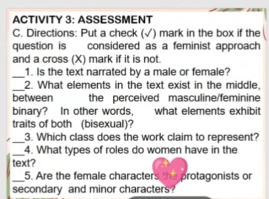 ACTIVITY 3: ASSESSMENT 
C. Directions: Put a check (√) mark in the box if the 
question is considered as a feminist approach 
and a cross (X) mark if it is not. 
_1. Is the text narrated by a male or female? 
_2. What elements in the text exist in the middle, 
between the perceived masculine/feminine 
binary? In other words, what elements exhibit 
traits of both (bisexual)? 
_3. Which class does the work claim to represent? 
_4. What types of roles do women have in the 
text? 
_5. Are the female characters the protagonists or 
secondary and minor characters?