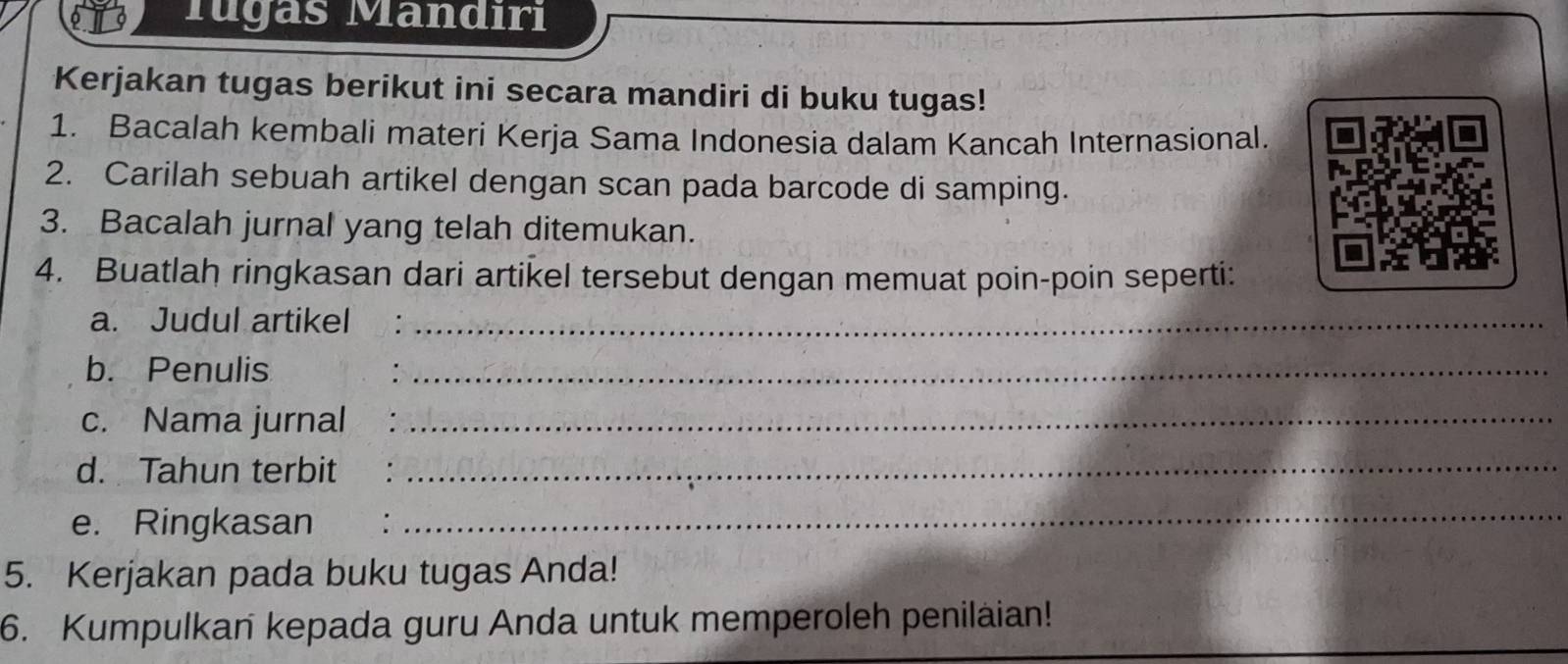 Tugas Mandiri 
Kerjakan tugas berikut ini secara mandiri di buku tugas! 
1. Bacalah kembali materi Kerja Sama Indonesia dalam Kancah Internasional. 
2. Carilah sebuah artikel dengan scan pada barcode di samping. 
3. Bacalah jurnal yang telah ditemukan. 
4. Buatlah ringkasan dari artikel tersebut dengan memuat poin-poin seperti: 
a. Judul artikel_ 
b. Penulis_ 
c. Nama jurnal_ 
d. Tahun terbit_ 
e. Ringkasan : 
_ 
5. Kerjakan pada buku tugas Anda! 
6. Kumpulkan kepada guru Anda untuk memperoleh penilaian!