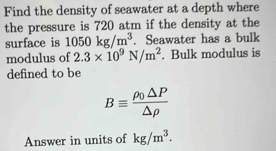 Find the density of seawater at a depth where 
the pressure is 720 atm if the density at the 
surface is 1050kg/m^3. Seawater has a bulk 
modulus of 2.3* 10^9N/m^2. Bulk modulus is 
defined to be
Bequiv frac rho _0△ P△ rho 
Answer in units of kg/m^3.