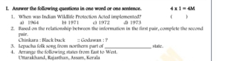 Answer the following questions in one word or one sentence. 4* 1=4M
( )
1. When was Indian Wildlife Protection Acted implemented? c 1972.D 1973
a) 1964 10 1971
2. Based on the relationship between the information in the first pair, complete the second
pwir. Chinkara : Black buck
3. Lepacha folk song from northern part of :: Godawan : ?
state
4. Arrange the following states from East to West.
Utarakhand, Rajastham, Assam, Kerala