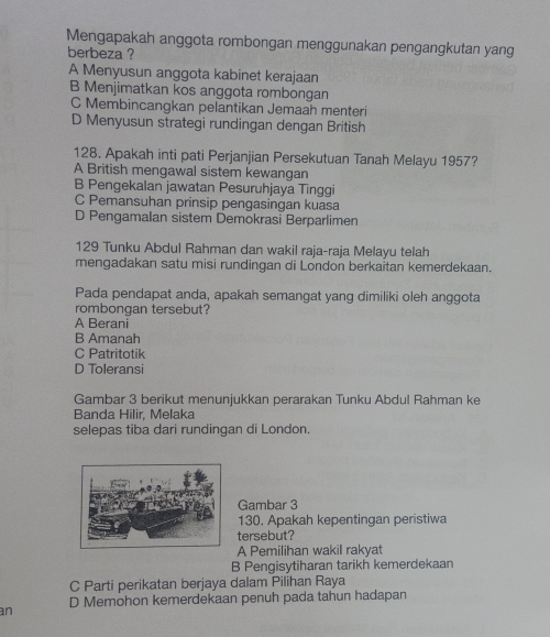 Mengapakah anggota rombongan menggunakan pengangkutan yang
berbeza ?
A Menyusun anggota kabinet kerajaan
B Menjimatkan kos anggota rombongan
C Membincangkan pelantikan Jemaah menteri
D Menyusun strategi rundingan dengan British
128. Apakah inti pati Perjanjian Persekutuan Tanah Melayu 1957?
A British mengawal sistem kewangan
B Pengekalan jawatan Pesuruhjaya Tinggi
C Pemansuhan prinsip pengasingan kuasa
D Pengamalan sistem Demokrasi Berparlimen
129 Tunku Abdul Rahman dan wakil raja-raja Melayu telah
mengadakan satu misi rundingan di London berkaitan kemerdekaan.
Pada pendapat anda, apakah semangat yang dimiliki oleh anggota
rombongan tersebut?
A Berani
B Amanah
C Patritotik
D Toleransi
Gambar 3 berikut menunjukkan perarakan Tunku Abdul Rahman ke
Banda Hilir, Melaka
selepas tiba dari rundingan di London.
Gambar 3
130. Apakah kepentingan peristiwa
tersebut?
A Pemilihan wakil rakyat
B Pengisytiharan tarikh kemerdekaan
C Parti perikatan berjaya dalam Pilihan Raya
D Memohon kemerdekaan penuh pada tahun hadapan
an