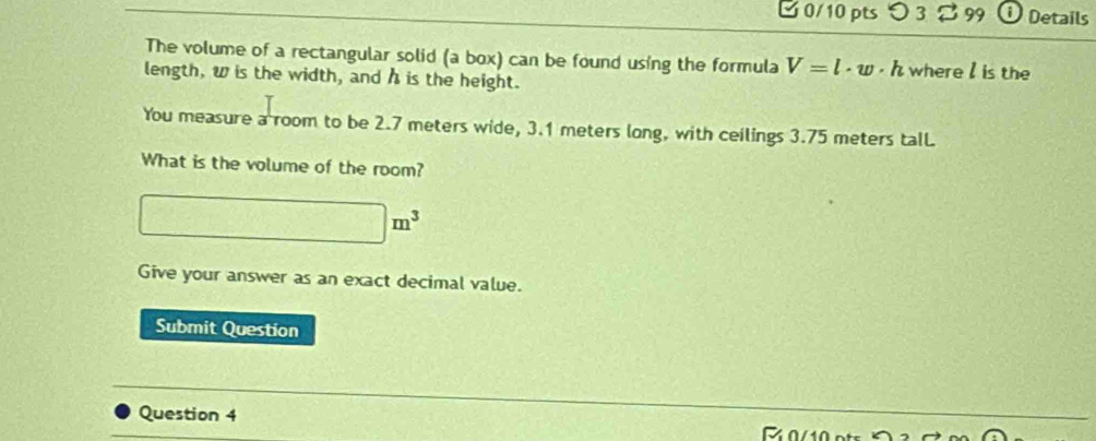 Details 
The volume of a rectangular solid (a box) can be found using the formula V=l· w· h where I is the 
length, w is the width, and h is the height. 
You measure a room to be 2.7 meters wide, 3.1 meters long, with ceilings 3.75 meters tall. 
What is the volume of the room?
□^-(y_2)° □ m^3
Give your answer as an exact decimal value. 
Submit Question 
Question 4