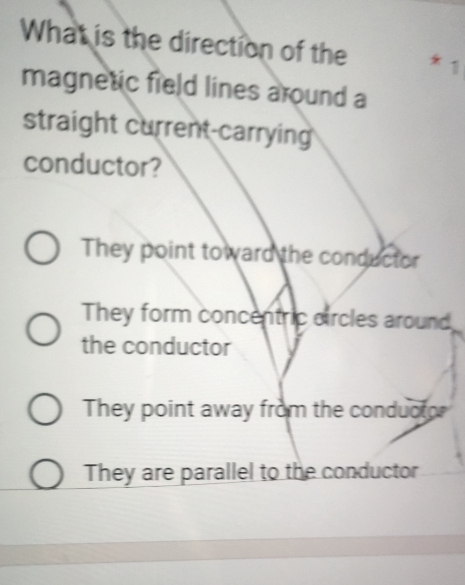 What is the direction of the
magnetic field lines around a
straight current-carrying
conductor?
They point toward the conductor
They form concentric circles around
the conductor
They point away from the conductor
They are parallel to the conductor