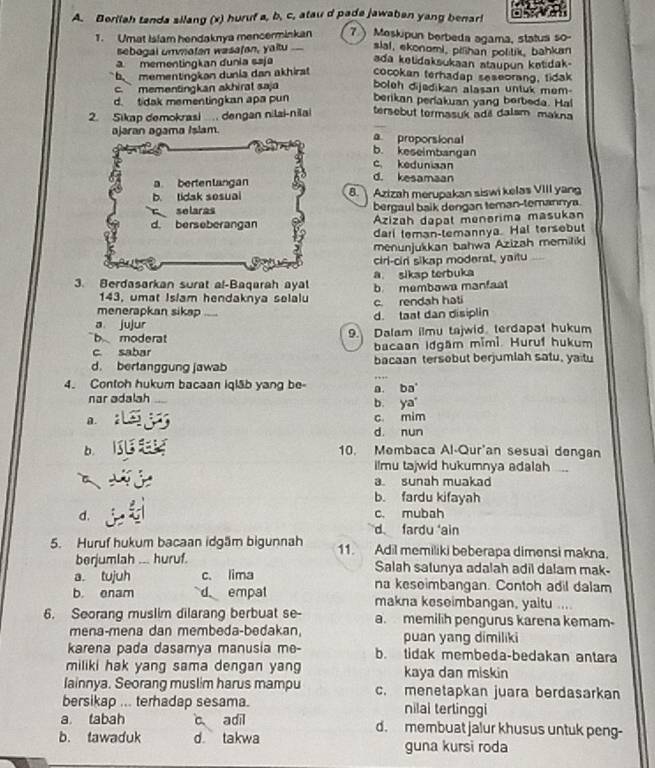 Berilah tanda silang (x) huruf a, b, c, atau d pade jawaben yang benar!
1. Umat Islam hendaknya mencerminkan 7  Meskipun berbeda agama, status so-
sebogal unmatan wasafan, yaltu . slal, ekonomi, pilhan politik, bahkan
a mementingkan dunia saja ada ketidaksukaan ataupun ketidak-
b mementingkon dunia dan akhirat cocokan terhadap seseorang, tidak
c. ` mementingkan akhirat saja boleh dijedikan alasan untuk mem-
d. tidak mementingkan apa pun berikan periakuan yang berbeda. Hal
2. Sikap demokrasi . dengan nilai-nilai tersebut termasuk adi dalsm makna
ajaran agama Islam. a proporsional
b. keseimbangan
c. keduniaan
a bertenlangan d. kesamaan
b. tidak sesual 8. Azizah merupakan siswi kelas VIII yan
selaras bergaul baik dengan teman-temannya.
d. berseberangan Azizah dapat menərima masukan
dari teman-temannya. Hal tersebut
menunjukkan bahwa Azizah memiliki
o cirl-cir sikap moderal, yaitu
a. sikap terbuka
3. Berdasarkan surat al-Baqarah ayal b membowa manfaat
143 , umat Isiam hendaknya selalu c. rendah hati
menerapkan sikap
a jujur _d. taat dan disiplin
b moderat 9. Dalam ilmu tajwid terdapat hukum
c sabar bacaan Idgam mimì. Huruf hukum
d. berlanggung jawab bacaan tersobut berjumlah satu, yaitu
4. Contoh hukum bacaan iqlāb yang be- a. ba
nar adalah b. ya
A.
c. mim
d. nun
b. 10. Membaca Al-Qur'an sesuai dengan
ilmu tajwid hukumnya adalah ....
a. sunah muakad
b. fardu kifayah
d. c. mubah
d fardu 'ain
5. Huruf hukum bacaan idgäm bigunnah 11. Adil memiliki beberapa dimensi makna.
berjumlah ... huruf. Salah satunya adalah adil dalam mak-
a. tujuh c. lima na keseimbangan. Contoh adil dalam
b. enam d empal makna keseimbangan, yaitu ...
6. Seorang muslim dilarang berbuat se- a. memilih pengurus karena kemam-
mena-mena dan membeda-bedakan, puan yang dimiliki
karena pada dasamya manusia me- b. tidak membeda-bedakan antara
miliki hak yang sama dengan yang kaya dan miskin
Iainnya. Seorang muslim harus mampu c. menetapkan juara berdasarkan
bersikap ... terhadap sesama. nilai terlinggi
a tabah c adil d. membuat jalur khusus untuk peng-
b. tawaduk d. takwa guna kursi roda