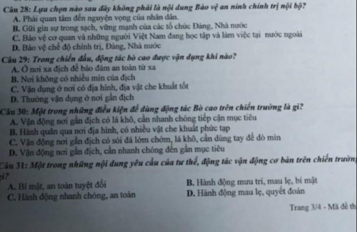 Lựa chọn nào sau đây không phải là nội dung Báo vệ an ninh chính trị nội bộ?
A. Phải quan tâm đến nguyện vọng của nhân dân.
B. Gữi gìn sự trong sạch, vững mạnh của các tổ chức Đảng, Nhà nước
C. Bảo vệ cơ quan và những người Việt Nam đang học tập và làm việc tại nước ngoài
D. Bảo vệ chế độ chính trị, Đảng, Nhà nước
Câu 29: Trong chiến đấu, động tác bò cao được vận dụng khi nào?
A. Ở nơi xa địch để bảo đâm an toàn từ xa
B. Nơi không có nhiều mìn của địch
C. Vận dụng ở nơi có địa hình, địa vật che khuất tốt
D. Thường vận dụng ở nơi gần địch
Câu 30: Một trong những điều kiện để dùng động tác Bò cao trên chiến trường là gì?
A. Vận động nơi gần địch có lá khô, cần nhanh chóng tiếp cận mục tiêu
B. Hành quân qua nơi địa hình, có nhiều vật che khuất phức tạp
C. Vận động nơi gần địch có sỏi đá lớm chớm, lá khô, cần dùng tay để dò mìn
D. Vận động nơi gần địch, cần nhanh chóng đến gần mục tiêu
Câu 31: Một trong những nội dung yêu cầu của tư thế, động tác vận động cơ bản trên chiến trường
?
A. Bí mật, an toàn tuyệt đối B Hành động mưu trí, mau lẹ, bí mật
C. Hành động nhanh chóng, an toàn D. Hành động mau lẹ, quyết đoán
Trang 3/4 - Mã đề th