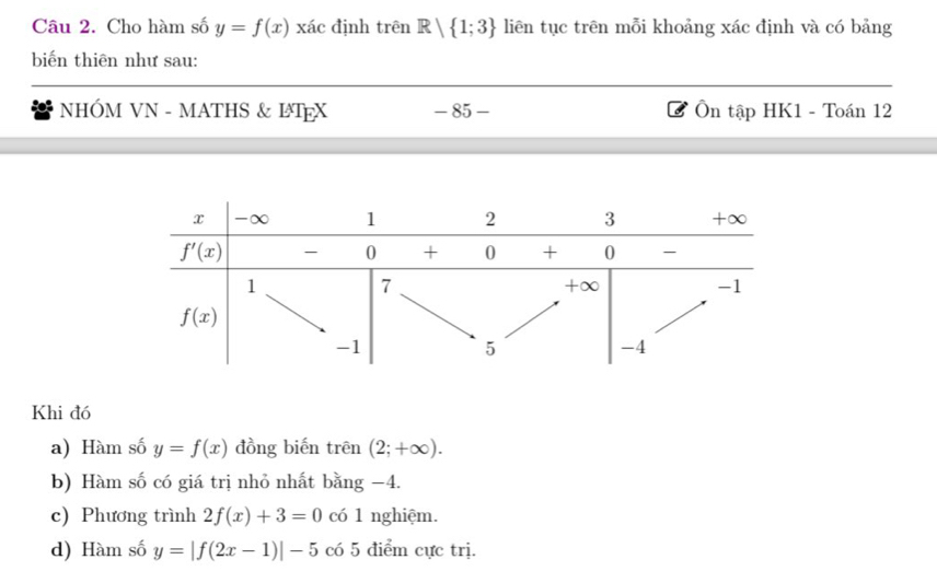 Cho hàm số y=f(x) xác định trên R| 1;3 liên tục trên mỗi khoảng xác định và có bảng
biến thiên như sau:
NHÓM VN - MATHS & ΙEX - 85 - Ôn tập HK1 - Toán 12
Khi đó
a) Hàm số y=f(x) đồng biến trên (2;+∈fty ).
b) Hàm số có giá trị nhỏ nhất bằng −4.
c) Phương trình 2f(x)+3=0 có 1 nghiệm.
d) Hàm số y=|f(2x-1)|-5 có 5 điểm cực trị.