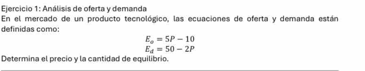 Análisis de oferta y demanda 
En el mercado de un producto tecnológico, las ecuaciones de oferta y demanda están 
definidas como:
E_o=5P-10
E_d=50-2P
Determina el precio y la cantidad de equilibrio.