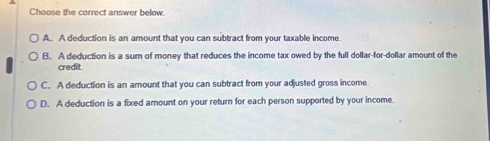 Choose the correct answer below.
A. A deduction is an amount that you can subtract from your taxable income.
B. A deduction is a sum of money that reduces the income tax owed by the full dollar-for-dollar amount of the
credit.
C. A deduction is an amount that you can subtract from your adjusted gross income.
D. A deduction is a fixed amount on your return for each person supported by your income.