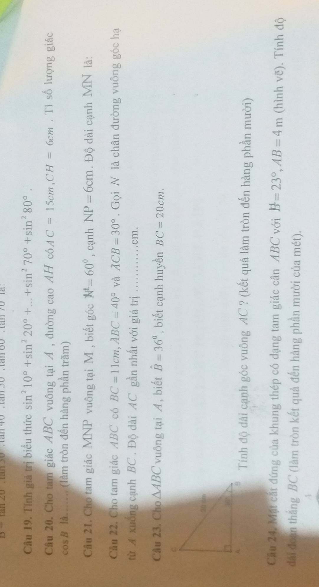 B=tan 2θ
Câu 19. Tính giá trị biểu thức sin^210°+sin^220°+...+sin^270°+sin^280°.
Câu 20. Cho tam giác ABC vuông tại A , đường cao AH có AC=15cm,CH=6cm. Tỉ số lượng giác
cos B là..... (làm tròn đến hàng phần trăm)
Câu 21. Cho tam giác MNP vuông tại M , biết góc N^L=60° , cạnh NP=6cm. Độ dài cạnh MN là:
Cầu 22, Cho tam giác ABC có BC=11cm,ABC=40° và ACB=30°. Gọi N là chân đường vuông góc hạ
từ A xuống cạnh BC . Độ dài AC gần nhất với giá trị ............ cm.
Câu 23. Cho △ ABC vuông tại A, biết hat B=36° , biết cạnh huyền BC=20cm.
Tính độ dài cạnh góc vuông AC ? (kết quả làm tròn đến hàng phần mười)
Câu 24. Mặt cắt đứng của khung thép có dạng tam giác cân ABC với B=23°,AB=4m (hình vẽ). Tính độ
dài đoạn thẳng BC (làm tròn kết quả đến hàng phần mười của mét).
A