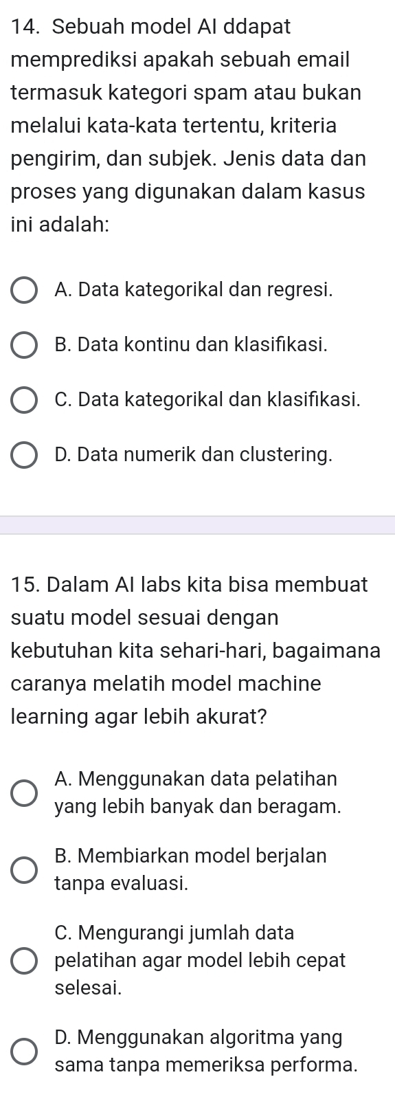 Sebuah model Al ddapat
memprediksi apakah sebuah email
termasuk kategori spam atau bukan
melalui kata-kata tertentu, kriteria
pengirim, dan subjek. Jenis data dan
proses yang digunakan dalam kasus
ini adalah:
A. Data kategorikal dan regresi.
B. Data kontinu dan klasifikasi.
C. Data kategorikal dan klasifıkasi.
D. Data numerik dan clustering.
15. Dalam AI labs kita bisa membuat
suatu model sesuai dengan
kebutuhan kita sehari-hari, bagaimana
caranya melatih model machine
learning agar lebih akurat?
A. Menggunakan data pelatihan
yang lebih banyak dan beragam.
B. Membiarkan model berjalan
tanpa evaluasi.
C. Mengurangi jumlah data
pelatihan agar model lebih cepat
selesai.
D. Menggunakan algoritma yang
sama tanpa memeriksa performa.