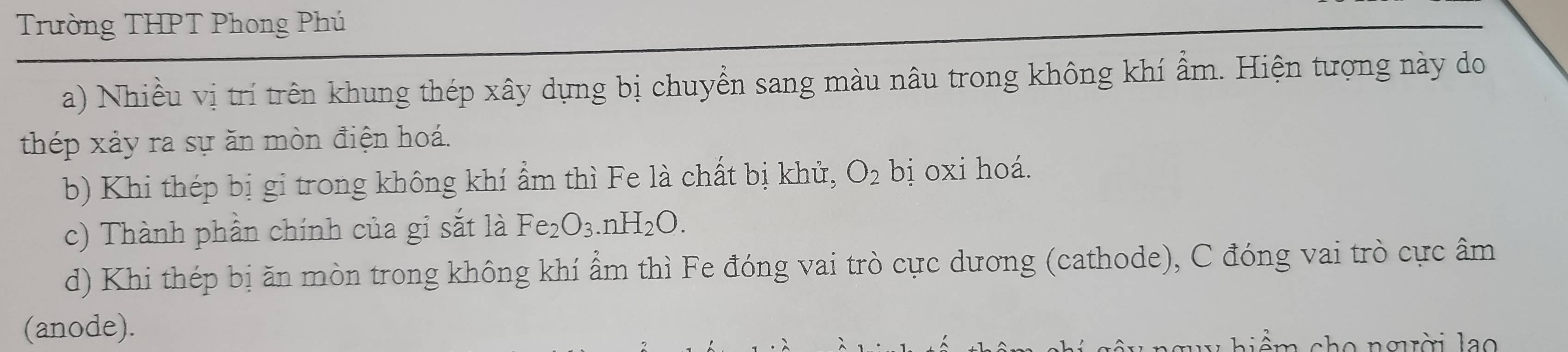 Trường THPT Phong Phú 
a) Nhiều vị trí trên khung thép xây dựng bị chuyển sang màu nâu trong không khí ẩm. Hiện tượng này do 
thép xảy ra sự ăn mòn điện hoá. 
b) Khi thép bị gi trong không khí ẩm thì Fe là chất bị khử, O_2 bị oxi hoá. 
c) Thành phần chính của gỉ sắt là Fe_2O_3 nH_2O. 
d) Khi thép bị ăn mòn trong không khí ẩm thì Fe đóng vai trò cực dương (cathode), C đóng vai trò cực âm 
(anode). 
i ể m cho ngời lao