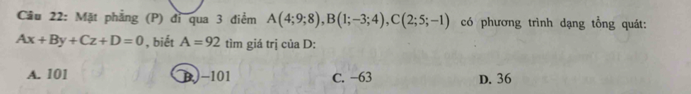 Cầu 22: Mặt phẳng (P) đỉ qua 3 điểm A(4;9;8), B(1;-3;4), C(2;5;-1) có phương trình dạng tổng quát:
Ax+By+Cz+D=0 , biết A=92 tìm giá trị của D :
A. 101 B) -101 C. −63 D. 36