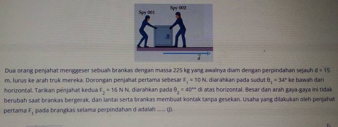 Dua orang penjahat menggeser sebuah brankas dengan massa 225 kg yang awalnya diam dengan perpindahan sejauh d=15
m, lurus ke arah truk mereka. Dorongan penjahat pertama sebesar F_1=10N , diarahkan pada sudut θ _1=34° K ke bawah dari 
horizontal. Tarikan penjahat kedua F_2=16NN , diarahkan pada θ _2=40^(circ circ) di atas horizontal. Besar dan arah gaya-gaya ini tidak 
berubah saat brankas bergerak, dan lantai serta brankas membuat kontak tanpa gesekan. Usaha yang dilakukan oleh penjahat 
pertama F_1 pada brangkas selama perpindahan d adalah ...... (J).