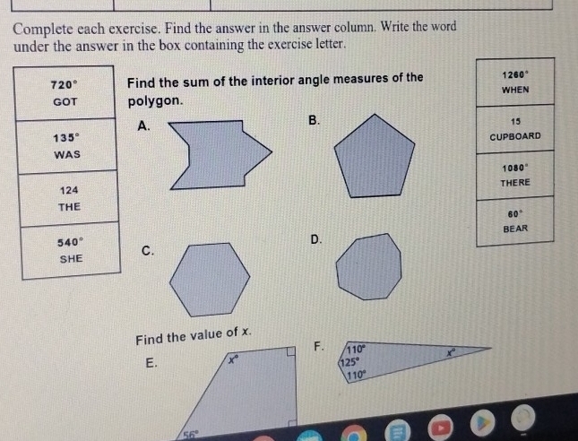 Complete each exercise. Find the answer in the answer column. Write the word
under the answer in the box containing the exercise letter.
720° Find the sum of the interior angle measures of the 
GOT polygon.
A.
B.
135°
WAS
124
THE
540°
D.
SHE C.
Find the value of x.
F.
E.