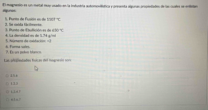 El magnesio es un metal muy usado en la industria automovilística y presenta algunas propiedades de las cuales se enlistan
algunas:
1. Punto de Fusión es de 1107°C
2. Se oxida fácilmente.
3. Punto de Ebullición es de 650°C
4. La densidad es de 1.74 g/ml
5. Número de oxidación: +2
6. Forma sales.
7. Es un polvo blanco.
Las propiedades físicas del magnesio son:
2.5.6
1. 2.3
1, 3. 4.7
4. 5. 6, 7