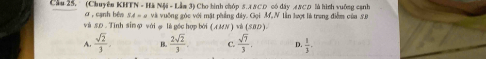 Cầu 25, (Chuyên KHTN - Hà Nội - Lần 3) Cho hình chóp S . A BCD có đây ABCD là hình vuỡng cạnh
α , cạnh bên SA=a và vuông góc với mặt phẳng đáy. Gọi M,N lần lượt là trung điểm của SB
và SĐ . Tính sin ợ với φ là góc hợp bởi ( MMN ) và (S, BD )
A.  sqrt(2)/3 . B.  2sqrt(2)/3 . C.  sqrt(7)/3 . D.  1/3 .