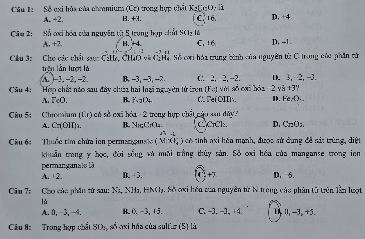 Số oxi hóa của chromium (Cr) trong hợp chất K_2Cr_2O 7 là
A. +2. B. +3. C.)+6. D. +4.
Câu 2: Số oxi hóa của nguyên tử S trong hợp chất SO_2 là
A. +2. B. +4. C. +6. D. −1.
Câu 3: Cho các chất sau: C₂H₆, CH4O và C_2H_4 C. Số oxi hóa trung bình của nguyên tử C trong các phân tử
trên lần lượt là
A. )-3, −2, −2. B. -3, -3, -2. C. -2, -2, -2. D. -3, -2, -3.
Câu 4: Hợp chất nào sau đây chứa hai loại nguyên tử iron (Fe) với số oxi hóa +2 và +3 ?
A. FeO. B. Fe₃O4. C. Fe(OH)_3. D. Fe_2O_3.
Câu 5: Chromium (Cr) có số oxi hóa +2 trong hợp chất nào sau đây?
A. Cr(OH):
B. Na_2CrO_4. C. CrCl_2. D. Cr_2O_3.
Câu 6: Thuốc tím chứa ion permanganate (MnO_4^(-) có tính oxi hóa mạnh, được sử dụng để sát trùng, diệt
khuẩn trong y học, đời sống và nuôi trồng thủy sản. Số oxi hóa của manganse trong ion
permanganate là
A. +2. B. +3. C +7. D. +6.
Câu 7: Cho các phân tử sau: N2, NH₃, Hỉ NO3) 3. Số oxi hóa của nguyên tử N trong các phân tử trên lần lượt
là
A. 0, -3, -4. B. 0, +3, +5. C. -3, −3, +4. D. 0, -3, +5.
Câu 8: Trong hợp chất SO3, số oxi hóa của sulfur (S) là