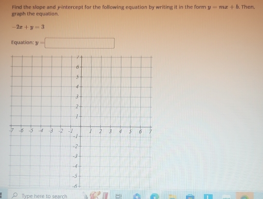 Find the slope and y-intercept for the following equation by writing it in the form y=mx+b. Then. 
graph the equation.
-2x+y=3
Equation: y=□
Type here to search