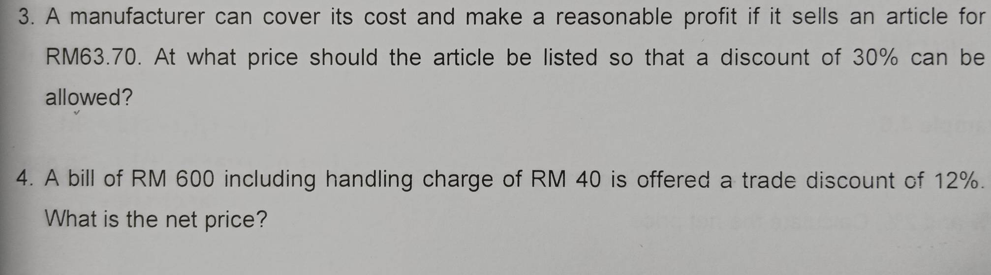 A manufacturer can cover its cost and make a reasonable profit if it sells an article for
RM63.70. At what price should the article be listed so that a discount of 30% can be 
allowed? 
4. A bill of RM 600 including handling charge of RM 40 is offered a trade discount of 12%. 
What is the net price?