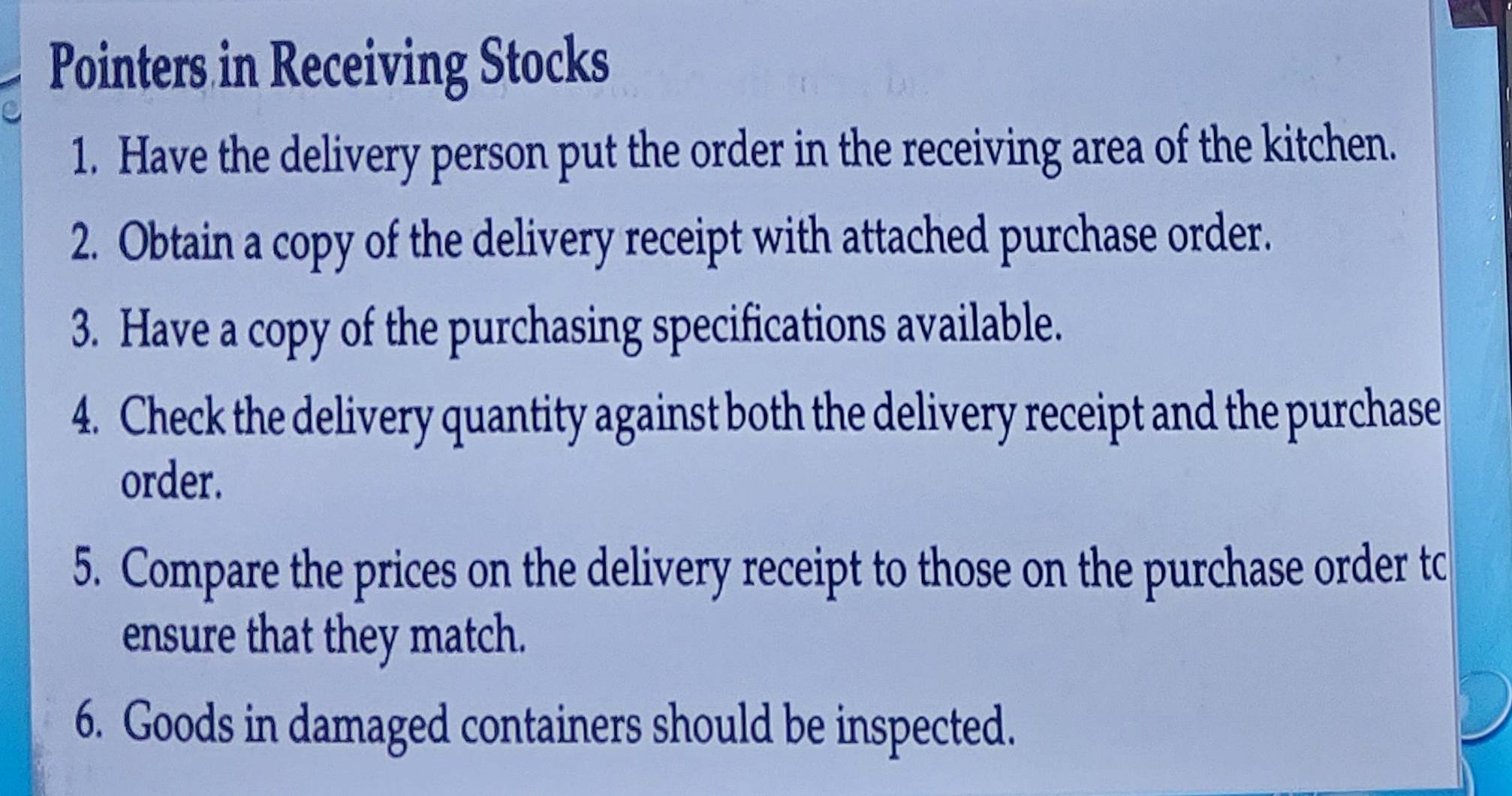 Pointers in Receiving Stocks 
1. Have the delivery person put the order in the receiving area of the kitchen. 
2. Obtain a copy of the delivery receipt with attached purchase order. 
3. Have a copy of the purchasing specifications available. 
4. Check the delivery quantity against both the delivery receipt and the purchase 
order. 
5. Compare the prices on the delivery receipt to those on the purchase order tc 
ensure that they match. 
6. Goods in damaged containers should be inspected.