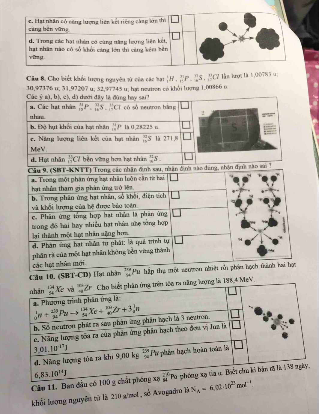 Cho biết khối lượng nguyên từ của các hạt _1^(1H,_(15)^(31)P,_(16)^(32)S,_(17)^(33)Cl lần lượt là 1,00783 u;
30,97376 u; 31,97207 u; 32,97745 u; hạt neutron có khối lượng 1,00866 u.
Câu 10. (SBT-CD) Hạt nhân 
là 188,4 MeV.
Câu 11. Ban đầu 
khối lượng nguyên tử là 210 g/mol, số Avogadro là N_A)=6,02· 10^(23)mol^(-1).