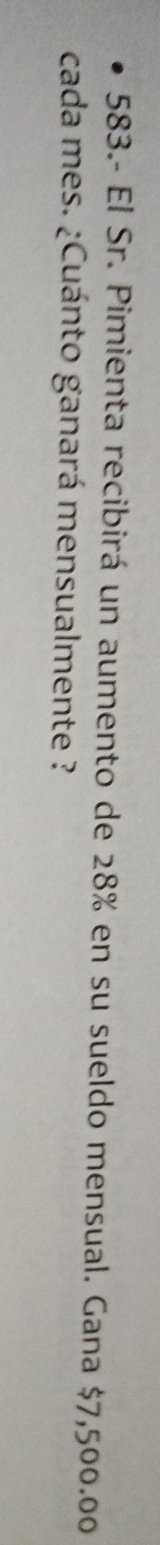 583.- El Sr. Pimienta recibirá un aumento de 28% en su sueldo mensual. Gana $7,500.00
cada mes. ¿Cuánto ganará mensualmente ?