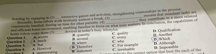 bonding by engaging in (2) interactive games and activities, strengthening relationships in the process.
Secondly, home robots work tirelessly without a break, (3) ensures that mundane tasks are
consistently handled, freeing up time for other pursuits. (4) _, they contribute to a more relaxed
and efficient home environment, enabling families to focus on what truly matters. In conclusion, the capabilities of
home robots make them (5) devices in today's busy lifestyles.
Question 1. A. access _B. quantity C. quality D. Qualification
Question 2. A. much B. several C. every D. Another
Question 3. A. that B. where C. who D. Which
Question 4. A. However B. Therefore C. For example D. Although
A. uninteresting B. dishonest C. invaluable D. Impossible
indicate the correct option that best fits each of the