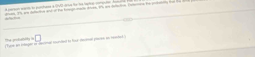 A person wants to purchase a DVD drive for his laptop computer. Assume that 
drives, 3% are defective and of the foreign-made drives, 9% are defective. Determine the probability that the onve pu 
defective. 
The probability is □ 
(Type an integer or decimal rounded to four decimal places as needed)