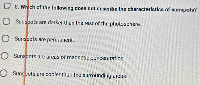 Which of the following does not describe the characteristics of sunspots?
Sunspots are darker than the rest of the photosphere.
Sunspots are permanent.
Sunspots are areas of magnetic concentration.
Sunspots are cooler than the surrounding areas.