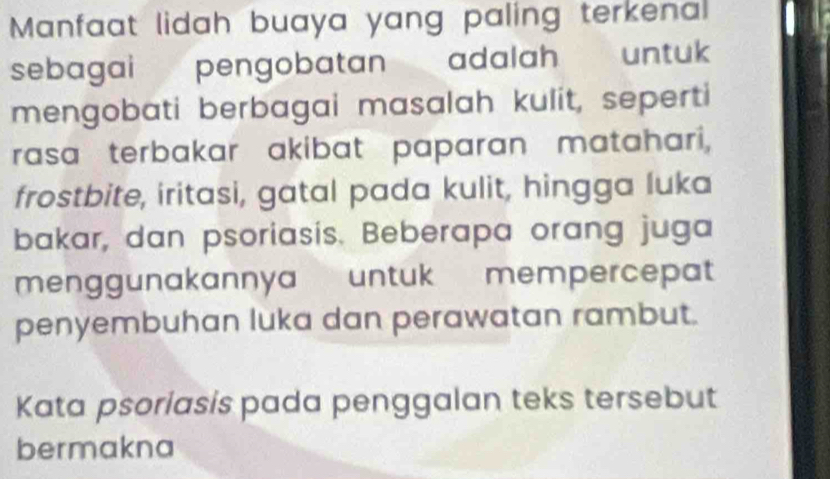 Manfaat lidah buaya yang paling terkenal 
sebagai pengobatan adalah untuk 
mengobati berbagai masalah kulit, seperti 
rasa terbakar akibat paparan matahari, 
frostbite, iritasi, gatal pada kulit, hingga luka 
bakar, dan psoriasis. Beberapa orang juga 
menggunakannya untuk mempercepat 
penyembuhan luka dan perawatan rambut. 
Kata psoriasis pada penggalan teks tersebut 
bermakna