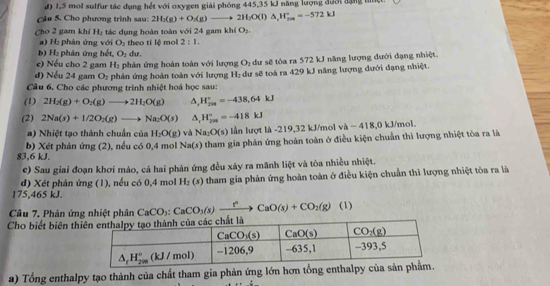 1,5 mol sulfur tác dụng hết với oxygen giải phóng 445,35 kJ năng lượng dưới đặng niệt.
Câu 5. Cho phương trình sau: 2H_2(g)+O_2(g)to 2H_2O(l)△ _rH_(299)°=-572kJ
Cho 2 gam khí H_2 tác dụng hoàn toàn với 24 gam khí O_2.
a) H₂ phản ứng với O_2 theo tỉ lệ mol 2:1.
b) H_2 phản ứng b^2 t, O_2 dur.
c) Nếu cho 2 gam H_2 phản ứng hoàn toàn với lượng O_2 dư sẽ tỏa ra 572 kJ năng lượng dưới dạng nhiệt.
d) Nếu 24 gam O_2 phản ứng hoàn toàn với lượng H_2 dư sẽ toả ra 429 kJ năng lượng dưới dạng nhiệt.
Câu 6. Cho các phương trình nhiệt hoá học sau:
(1) 2H_2(g)+O_2(g)to 2H_2O(g) △ _rH_(298)°=-438,64kJ
(2) 2Na(s)+1/2O_2(g)to Na_2O(s) △ _rH_(298)°=-418kJ
a) Nhiệt tạo thành chuẩn của H_2O(g) và Na_2O(s) lần lượt là -219,32 kJ/mol và − 418,0 kJ/mol.
b) Xét phản ứng (2), nếu có 0,4 mol Na(s) tham gia phản ứng hoàn toàn ở điều kiện chuẩn thì lượng nhiệt tỏa ra là
83,6 kJ.
c) Sau giai đoạn khơi mào, cả hai phản ứng đều xảy ra mãnh liệt và tỏa nhiều nhiệt.
d) Xét phản ứng (1), nếu có 0,4 mol H_2(s) tham gia phản ứng hoàn toàn ở điều kiện chuẩn thì lượng nhiệt tỏa ra là
175,465 kJ.
Câu 7. Phản ứng nhiệt phân CaCO_3:CaCO_3(s)xrightarrow t°CaO(s)+CO_2(g) (1)
Cho biết biên thi
a) Tổng enthalpy tạo thành của chất tham gia phản ứng lớn hơn tổng enth