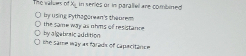 The values of x_L in series or in parallel are combined
by using Pythagorean's theorem
the same way as ohms of resistance
by algebraic addition
the same way as farads of capacitance