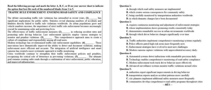 Read the following passage and mark the letter A, B, C, or D on your answer sheet to indicate Question 1:
the option that best fits each of the numbered blanks from 1 to 5 A. through which road safety measures are implemented
TRAFFIC RULE ENFORCEMENT: ENSURING ROAD SAFETY AND COMPLIANCE B. which creates serious consequences for community safety
C. being carefully monitored by transportation authorities worldwide
The debate surrounding traffic rule violations has intensified in recent years, (1) has
significant implications for public safety. Statistics reveal alarming numbers of accidents and Question 2: D. in which dramatic changes have been documented
fatalities directly linked to traffic rule violations worldwide. As urban populations grow and
vehicle numbers increase, the importance of strict traffic rule enforcement becomes increasingly A. requires continuous monitoring and adjustment of enforcement strategies
crucial for maintaining order and protecting lives. B. whose implementation shows promising results consistently today
The effectiveness of traffic enforcement measures (2)_ in reducing accident rates and C. demonstrates remarkable success in urban environments worldwide
promoting safer driving behavior. Law enforcement agencies employ various strategies to D. through which driver behavior changes significantly over time
monitor and penalize violations. (3) _. This comprehensive approach aims to create a Question 3:
culture of compliance and responsibility among all road users.
Modern technology has revolutionized traffic rule enforcement capabilities. (4)_ . These A. Traffic authorities implement comprehensive monitoring systems regularly.
innovations have dramatically improved the ability to detect and document violations, making B. Police officers patrol high-risk areas more frequently now.
enforcement more efficient and accurate. The integration of artificial intelligence and smart C. Enforcement strategies have evolved to meet new challenges.
cameras has created a more systematic approach to traffic monitoring. D. Modern cameras capture violations with unprecedented accuracy daily.
Cities worldwide continue to strengthen their traffic enforcement policies and penalties, Question 4:
recognizing the critical role of deterrence in preventing violations, (5)_ . The ultimate A. Automated systems detect infractions with remarkable precision daily
goal remains creating safer roads through a combination of strict enforcement, public education, B. Technology enables comprehensive monitoring of road safety compliance
and improved infrastructure C. Modern enforcement tools track driver behavior more effectively
D. Advanced surveillance systems monitor traffic violations around cities
Question 5:
A. authorities report significant improvements in driving behavior
B. transportation experts analyze accident patterns more carefully
C. city planners implement additional safety measures more frequently
D. communities develop comprehensive road safety programs throughout cities
---HÉT-