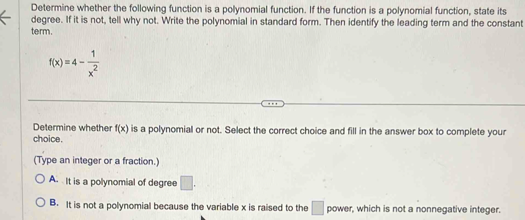 Determine whether the following function is a polynomial function. If the function is a polynomial function, state its
degree. If it is not, tell why not. Write the polynomial in standard form. Then identify the leading term and the constant
term.
f(x)=4- 1/x^2 
Determine whether f(x) is a polynomial or not. Select the correct choice and fill in the answer box to complete your
choice.
(Type an integer or a fraction.)
A. It is a polynomial of degree □.
B. It is not a polynomial because the variable x is raised to the □ power, which is not a nonnegative integer.