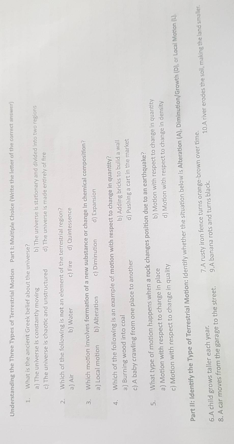 Understanding the Three Types of Terrestrial Motion Part I: Multiple Choice (Write the letter of the correct answer)
1. What is the ancient Greek belief about the universe?
a) The universe is constantly moving b) The universe is stationary and divided into two regions
c) The universe is chaotic and unstructured d) The universe is made entirely of fire
2. Which of the following is not an element of the terrestrial region?
a) Air b) Water c) Fire d) Quintessence
3. Which motion involves formation of a new substance or change in chemical composition?
a) Local motion b) Alteration c) Diminution d) Expansion
4. Which of the following is an example of motion with respect to change in quantity?
a) Burning wood into coal b) Adding bricks to build a wall
c) A baby crawling from one place to another d) Pushing a cart in the market
5. What type of motion happens when a rock changes position due to an earthquake?
a) Motion with respect to change in place b) Motion with respect to change in quantity
c) Motion with respect to change in quality d) Motion with respect to change in density
Part II: Identify the Type of Terrestrial Motion: Identify whether the situation below is Alteration (A), Diminution/Growth (D), or Local Motion (L).
6.A child grows taller each year. 7.A rusty iron fence turns orange-brown over time.
8. A car moves from the garage to the street. 9.A banana rots and turns black. 10.A river erodes the soil, making the land smaller.