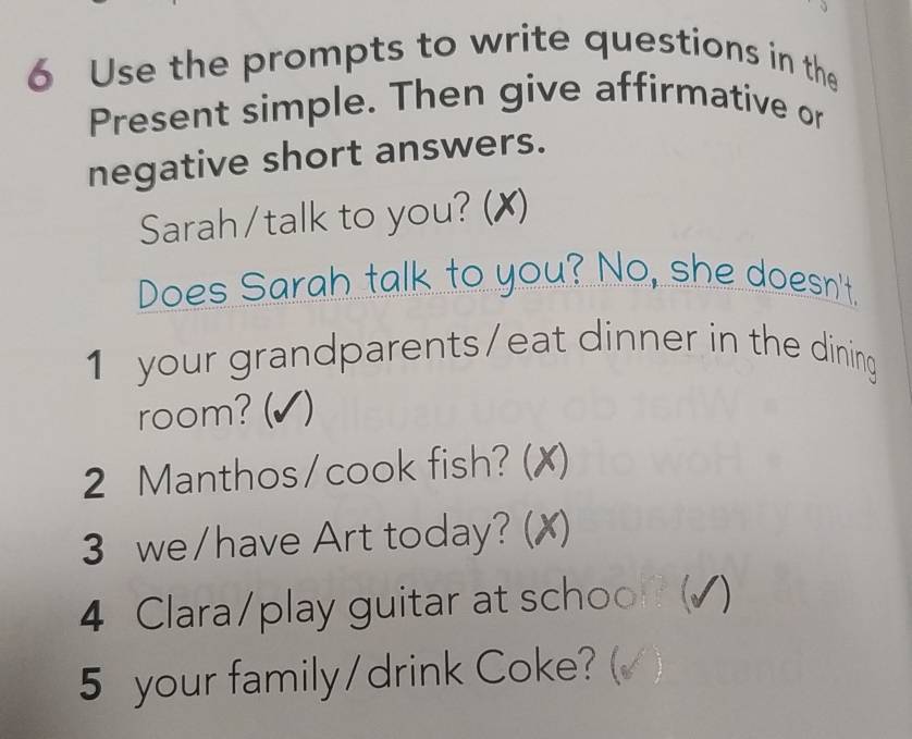 Use the prompts to write questions in the 
Present simple. Then give affirmative or 
negative short answers. 
Sarah/talk to you? (✗) 
Does Sarah talk to you? No, she doesn't. 
1 your grandparents/eat dinner in the dining 
room? ( (√) 
2 Manthos/cook fish? ( X) 
3 we/have Art today? (✗) 
4 Clara/play guitar at schoo (√) 
5 your family/drink Coke? (√ )