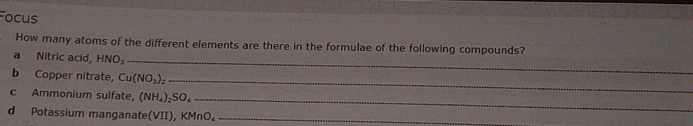 Focus 
How many atoms of the different elements are there in the formulae of the following compounds? 
a Nitric acid HNO_3 _ 
b Copper nitrate, Cu(NO_3)_2
_ 
c Ammonium sulfate, (NH_4)_2SO_4
_ 
d Potassium manganate VII ) KMnO_4 _