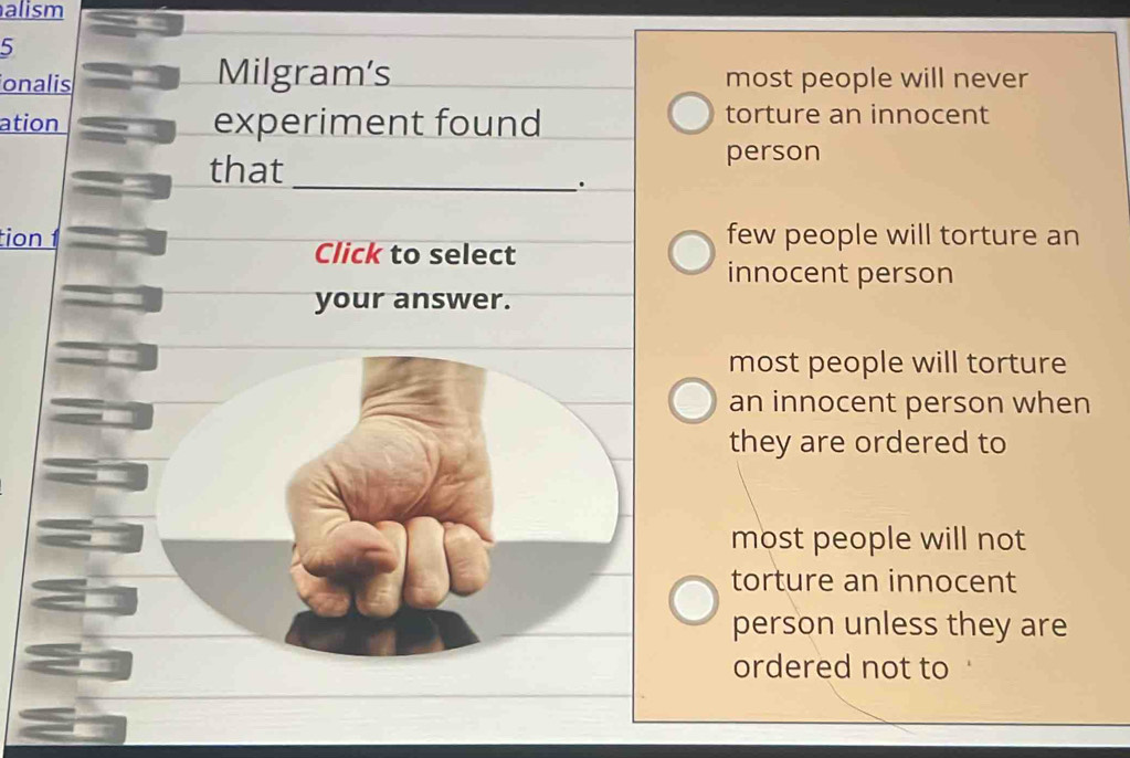 alism
5
onalis Milgram's most people will never
ation experiment found
torture an innocent
that
person
_.
tion 1 few people will torture an
Click to select
innocent person
your answer.
most people will torture
an innocent person when
they are ordered to
most people will not
torture an innocent
person unless they are
ordered not to