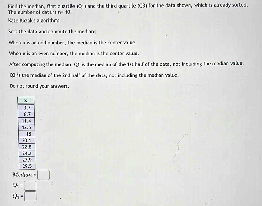 Find the median, first quartile (Q1) and the third quartile (Q3) for the data shown, which is already sorted. 
The number of data is n=10. 
Kate Kozak's algorithm: 
Sort the data and compute the median: 
When n is an odd number, the median is the center value. 
When n is an even number, the median is the center value. 
After computing the median, Q1 is the median of the 1st half of the data, not including the median value.
Q3 is the median of the 2nd half of the data, not including the median value. 
Do not round your answers.
M =□
Q_1=□
Q_3=□