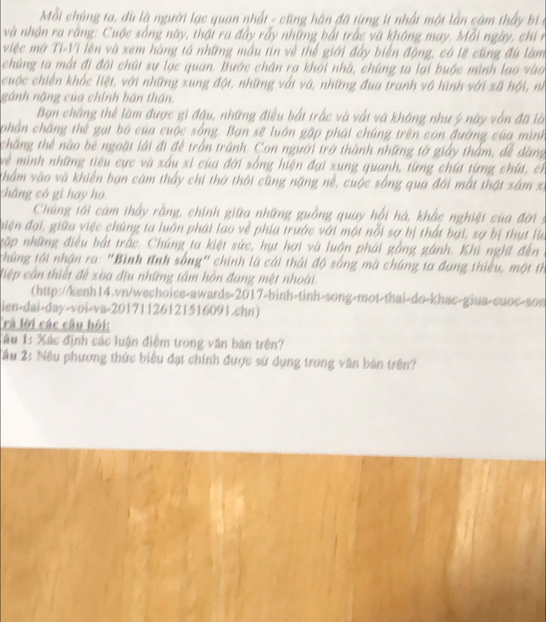 Mỗi chúng ta, dù là người lạc quan nhất - cũng hàn đã tựng ít nhất một lần cám thấy bị ở
và nhận ra rằng: Cuộc sống này, thái ra đây rấy những bắt trắc và không may. Mỗi ngày, chi n
việc mở Ti-Vi lên và xem hàng tả những mẫu tin về thể giới đây biến động, có lẽ cũng đú làm
chúng ta mất đi đội chút sự lạc quan. Bước chân rạ khởi nhà, chúng ta lại buộc mình lạo vào
cuộc chiến khốc liệt, với những xung đột, những với và, những đua tranh vô hình với xã hội, nh
nánh nặng của chính bán thần.
Ban chẳng thể làm được gi đậu, những điều bắt trắc và vất và không như ý này vốn đã là
phần chặng thể gạt bó của cuộc sống. Bạn sẽ luôn gặp phái chúng trên con đường của mình
chăng thể nào bê ngoặt lái đi để trồn tránh. Con người trở thành những tờ giảy thằm, để dàng
về mình những tiêu cực và xấu xỉ của đời sống hiện đại xung quanh, từng chút từng chút, ch
Vhẩm vào và khiến bạn cám thấy chi thờ thôi cũng nặng nề, cuộc sống qua đôi mất thật xâm x
cháng có gì hay họ
Chủng tới cám thấy rằng, chính giữa những guồng quay hồi hà, khắc nghiệt của đời s
diện đại, giữa việc chúng ta luôn phái lao về phía trước với một nổi sợ bị thát bại, sợ bị thụt lử
gập những điều bắt trấc. Chúng ta kiệt sức, hụt hơi và luôn phái gồng gánh. Khi nghĩ đến
thúng tới nhận ra: "Bình tĩnh sống" chính là cái thái độ sống mã chúng ta đang thiếu, một th
điệp cần thiết để xba địu những tâm hồn đang một nhoài
(http://kenh14.vn/wechoice-awards-2017-binh-tinh-song-mot-thai-do-khac-giua-cuoc-son
ien-dai-day-voi-va-20171126121516091.chn)
Trả lời các câu hội:
Tâu 1: Xác định các luận điểm trong văn bản trên?
2âu 2: Nếu phương thức biểu đạt chính được sứ dụng trong văn bản trên?