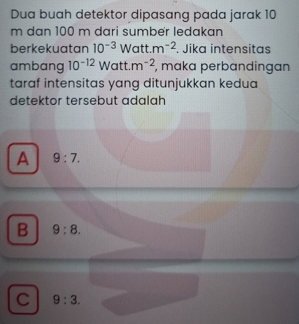 Dua buah detektor dipasang pada jarak 10
m dan 100 m dari sumbër ledakan
berkekuatan 10^(-3)Watt.m^(-2). Jika intensitas
ambang 10^(-12) Watt.m^(-2) , maka perbandingan
taraf intensitas yang ditunjukkan kedua
detektor tersebut adalah
A 9:7.
B 9:8.
C 9:3.