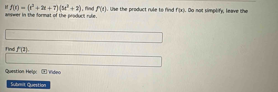 If f(t)=(t^2+2t+7)(5t^2+2) , find f'(t). Use the product rule to find f'(x). Do not simplify, leave the 
answer in the format of the product rule. 
Find f'(2). 
Question Help: Video 
Submit Question