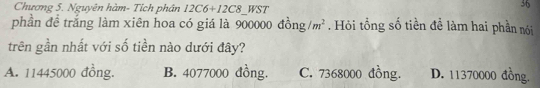 Chương 5. Nguyên hàm- Tích phân 12C6+12C8_ WST
36
phần để trắng làm xiên hoa có giá là 90 0000dong/m^2. Hỏi tổng số tiền đề làm hai phần nói
trên gần nhất với số tiền nào dưới đây?
A. 11445000 đồng. B. 4077000 đồng. C. 7368000 đồng. D. 11370000 đồng.