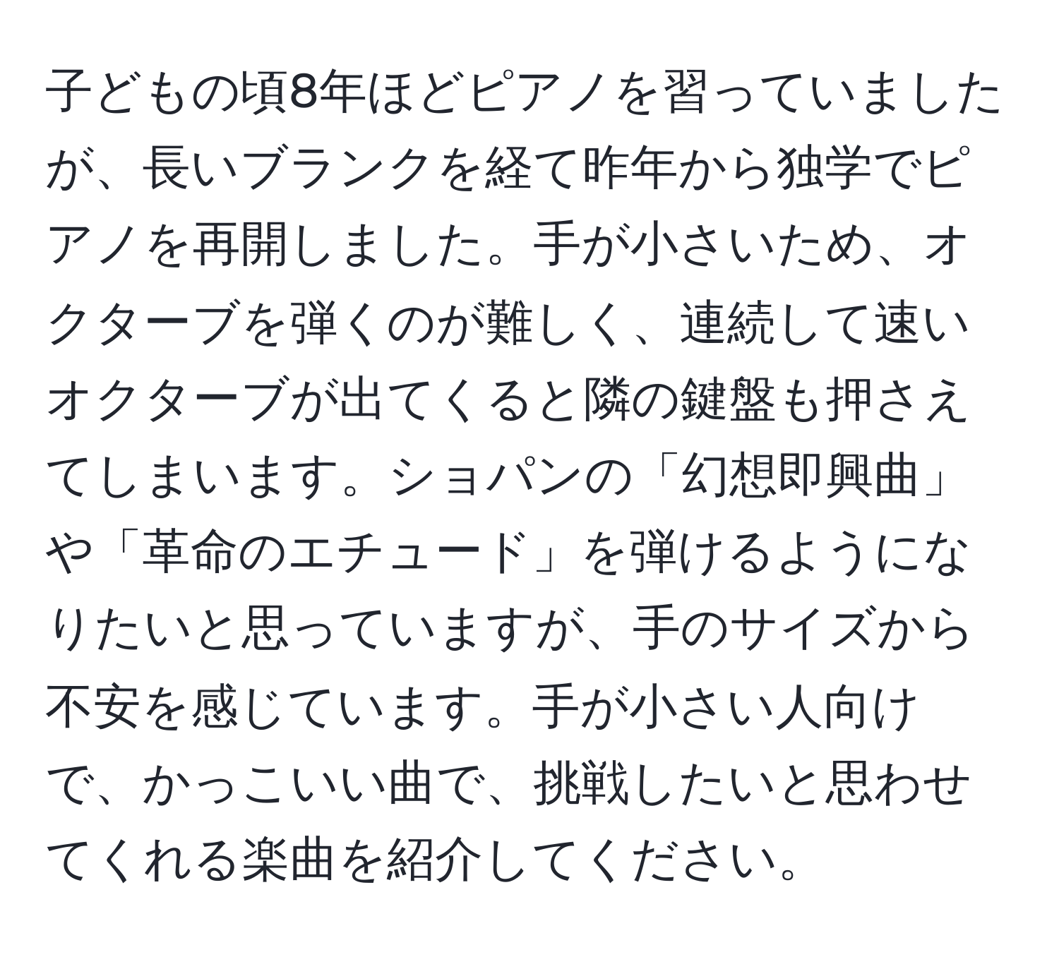 子どもの頃8年ほどピアノを習っていましたが、長いブランクを経て昨年から独学でピアノを再開しました。手が小さいため、オクターブを弾くのが難しく、連続して速いオクターブが出てくると隣の鍵盤も押さえてしまいます。ショパンの「幻想即興曲」や「革命のエチュード」を弾けるようになりたいと思っていますが、手のサイズから不安を感じています。手が小さい人向けで、かっこいい曲で、挑戦したいと思わせてくれる楽曲を紹介してください。