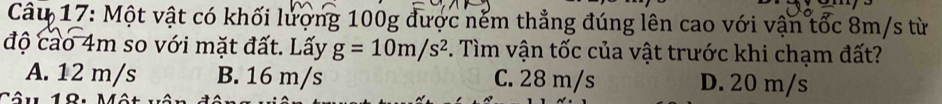 Một vật có khối lượng 100g được nếm thẳng đúng lên cao với vận tốc 8m/s từ
độ cao 4m so với mặt đất. Lấy g=10m/s^2 F. Tìm vận tốc của vật trước khi chạm đất?
A. 12 m/s B. 16 m/s C. 28 m/s D. 20 m/s