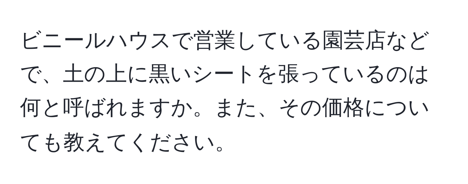 ビニールハウスで営業している園芸店などで、土の上に黒いシートを張っているのは何と呼ばれますか。また、その価格についても教えてください。